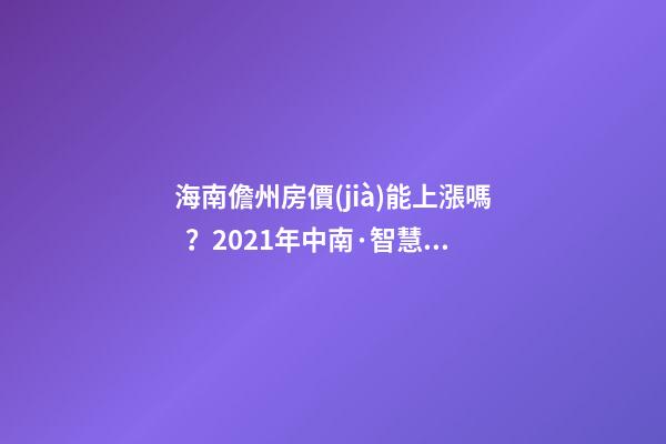 海南儋州房價(jià)能上漲嗎？2021年中南·智慧城小戶型房子價(jià)格~